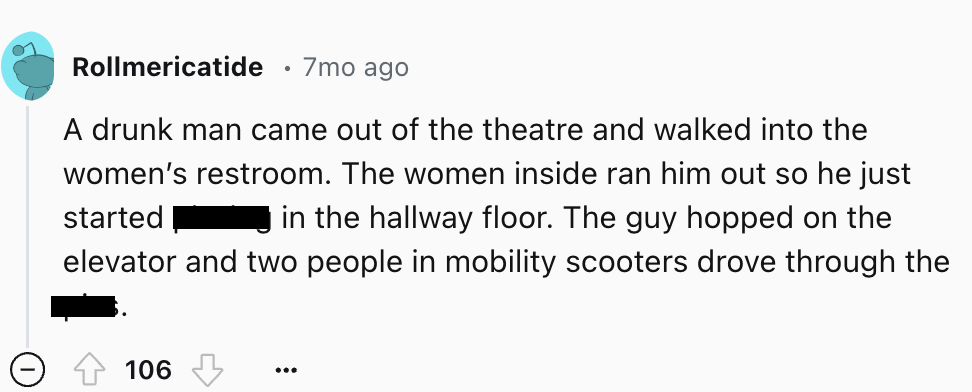 number - Rollmericatide 7mo ago A drunk man came out of the theatre and walked into the women's restroom. The women inside ran him out so he just started in the hallway floor. The guy hopped on the elevator and two people in mobility scooters drove throug
